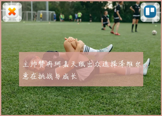 主帅赞冉珂嘉天赋出众选择泽维尔意在挑战与成长