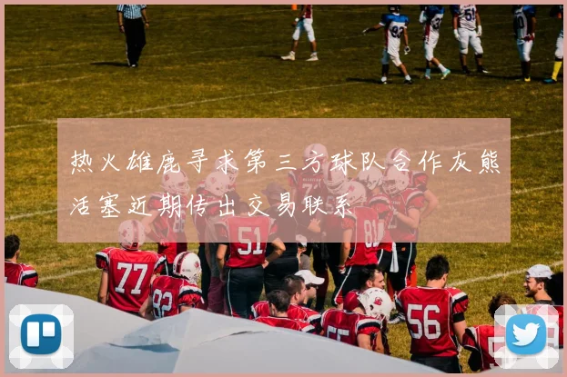 热火雄鹿寻求第三方球队合作灰熊活塞近期传出交易联系