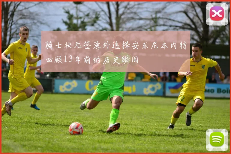 骑士状元签意外选择安东尼本内特回顾13年前的历史瞬间