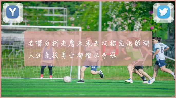 名嘴分析老詹未来去向称无论留湖人还是投勇士都难以夺冠