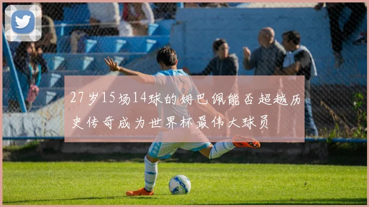 27岁15场14球的姆巴佩能否超越历史传奇成为世界杯最伟大球员