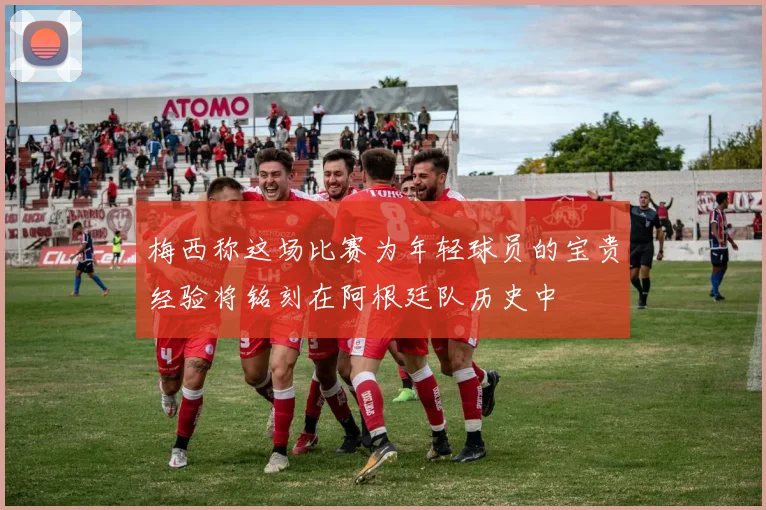 梅西称这场比赛为年轻球员的宝贵经验将铭刻在阿根廷队历史中