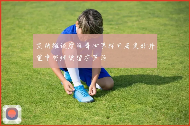 艾纳维谈摩洛哥世界杯开局良好并重申将继续留在罗马