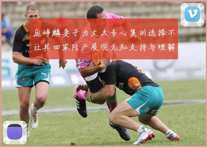 庞峥麟妻子为丈夫专心集训选择不让其回家陪产展现无私支持与理解