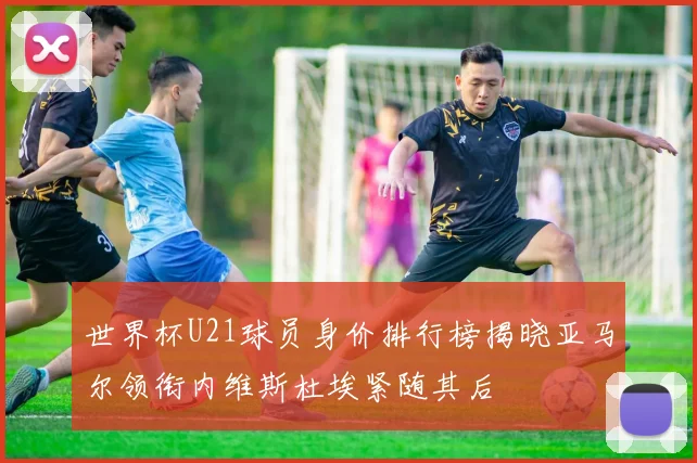 世界杯U21球员身价排行榜揭晓亚马尔领衔内维斯杜埃紧随其后
